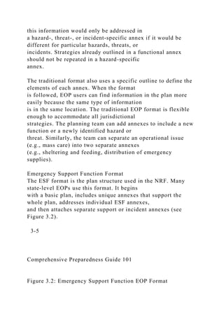 this information would only be addressed in
a hazard-, threat-, or incident-specific annex if it would be
different for particular hazards, threats, or
incidents. Strategies already outlined in a functional annex
should not be repeated in a hazard-specific
annex.
The traditional format also uses a specific outline to define the
elements of each annex. When the format
is followed, EOP users can find information in the plan more
easily because the same type of information
is in the same location. The traditional EOP format is flexible
enough to accommodate all jurisdictional
strategies. The planning team can add annexes to include a new
function or a newly identified hazard or
threat. Similarly, the team can separate an operational issue
(e.g., mass care) into two separate annexes
(e.g., sheltering and feeding, distribution of emergency
supplies).
Emergency Support Function Format
The ESF format is the plan structure used in the NRF. Many
state-level EOPs use this format. It begins
with a basic plan, includes unique annexes that support the
whole plan, addresses individual ESF annexes,
and then attaches separate support or incident annexes (see
Figure 3.2).
3-5
Comprehensive Preparedness Guide 101
Figure 3.2: Emergency Support Function EOP Format
 