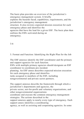The basic plan provides an overview of the jurisdiction’s
emergency management system. It briefly
explains the hazards faced, capabilities, requirements, and the
jurisdiction’s emergency management
structure. It also reviews expected mission execution for each
emergency phase and identifies the
agencies that have the lead for a given ESF. The basic plan then
outlines the ESFs activated during an
emergency.
3-6
3. Format and Function: Identifying the Right Plan for the Job
The ESF annexes identify the ESF coordinator and the primary
and support agencies for each function.
ESFs with multiple primary agencies should designate an ESF
coordinator to coordinate pre-incident
planning. An ESF annex describes expected mission execution
for each emergency phase and identifies
tasks assigned to members of the ESF, including
nongovernmental and private sector partners.
The support annexes describe the framework through which a
jurisdiction’s departments and agencies, the
private sector, not-for-profit and voluntary organizations, and
other nongovernmental organizations
coordinate and execute the common emergency management
strategies. The actions described in the
support annexes apply to nearly every type of emergency. Each
support annex identifies a coordinating
agency, as well as assisting and cooperating agencies. In some
 