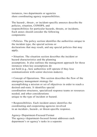 instances, two departments or agencies
share coordinating agency responsibilities.
The hazard-, threat-, or incident-specific annexes describe the
policies, situation, CONOPS, and
responsibilities for particular hazards, threats, or incidents.
Each annex should consider the following
components:
• Policies. The policy section identifies the authorities unique to
the incident type, the special actions or
declarations that may result, and any special policies that may
apply.
• Situation. The situation section describes the incident or
hazard characteristics and the planning
assumptions. It also outlines the management approach for those
instances when key assumptions do
not hold (e.g., how authorities will operate if they lose
communication with senior decision makers).
• Concept of Operations. This section describes the flow of the
emergency management strategy for
accomplishing a mission or set of objectives in order to reach a
desired end-state. It identifies special
coordination structures, specialized response teams or resources
needed, and other considerations
unique to the type of incident or hazard.
• Responsibilities. Each incident annex identifies the
coordinating and cooperating agencies involved
in an incident-, hazard-, or threat-specific response.
Agency-/Department-Focused Format
The agency-/department-focused format addresses each
department’s or agency’s tasks in a separate
 