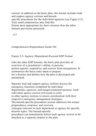 section. In addition to the basic plan, this format includes lead
and support agency sections and hazard-
specific procedures for the individual agencies (see Figure 3.3).
Very small communities may find this
format more appropriate for their situation than the other
formats previously presented.
3-7
Comprehensive Preparedness Guide 101
Figure 3.3: Agency-/Department-Focused EOP Format
Like the other EOP formats, the basic plan provides an
overview of a jurisdiction’s ability to prevent,
protect against, respond to, and recover from emergencies. It
summarizes the basic tasks taken to prepare
for a disaster and defines how the plan is developed and
maintained.
Separate lead and support agency sections discuss the
emergency functions completed by individual
departments, agencies, and nongovernmental partners. Each
individual agency section still needs to refer
to other agency sections to ensure coordination with their
respective emergency management strategies.
The hazard-specific procedures section addresses the unique
preparedness, response, and recovery
strategies relevant to each department or agency for specific
disaster types. The hazard-specific
procedures can immediately follow each agency section or be
attached as a separate chapter to the plan.
 