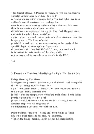 This format allows EOP users to review only those procedures
specific to their agency without having to
review other agencies’ response tasks. The individual sections
still reference the unique relationships that
need to exist with other agencies during a disaster; however,
they do not contain details on the other
departments’ or agencies’ strategies. If needed, the plan users
can go to the other departments’ or
agencies’ sections and review their procedures to understand the
bigger picture. The level of detail
provided in each section varies according to the needs of the
specific department or agency. Agencies or
departments with detailed SOPs/SOGs may not need much
information in their portion of the plan, while
others may need to provide more details in the EOP.
3-8
3. Format and Function: Identifying the Right Plan for the Job
Using Planning Templates
Managers and planners, particularly at the local level, recognize
that the planning process demands a
significant commitment of time, effort, and resources. To ease
this burden, many planners and
jurisdictions use templates to complete their plans. Some states
provide templates to their local
jurisdictions. Other templates are available through hazard-
specific preparedness programs or
commercially from private sector vendors.
Planners must ensure that using those templates does not
undermine the planning process. For example,
“fill-in-the-blank” templates can defeat the socialization,
 