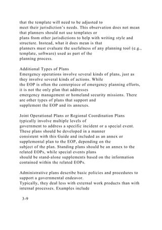 that the template will need to be adjusted to
meet their jurisdiction’s needs. This observation does not mean
that planners should not use templates or
plans from other jurisdictions to help with writing style and
structure. Instead, what it does mean is that
planners must evaluate the usefulness of any planning tool (e.g.,
template, software) used as part of the
planning process.
Additional Types of Plans
Emergency operations involve several kinds of plans, just as
they involve several kinds of actions. While
the EOP is often the centerpiece of emergency planning efforts,
it is not the only plan that addresses
emergency management or homeland security missions. There
are other types of plans that support and
supplement the EOP and its annexes.
Joint Operational Plans or Regional Coordination Plans
typically involve multiple levels of
government to address a specific incident or a special event.
These plans should be developed in a manner
consistent with this Guide and included as an annex or
supplemental plan to the EOP, depending on the
subject of the plan. Standing plans should be an annex to the
related EOPs, while special events plans
should be stand-alone supplements based on the information
contained within the related EOPs.
Administrative plans describe basic policies and procedures to
support a governmental endeavor.
Typically, they deal less with external work products than with
internal processes. Examples include
3-9
 