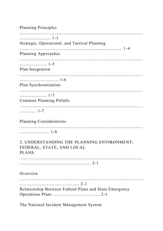 Planning Principles
...............................................................................................
........................ 1-1
Strategic, Operational, and Tactical Planning
............................................................................... 1 -4
Planning Approaches
...............................................................................................
..................... 1-5
Plan Integration
...............................................................................................
.............................. 1-6
Plan Synchronization
...............................................................................................
..................... 1-7
Common Planning Pitfalls
...............................................................................................
............. 1-7
Planning Considerations
...............................................................................................
....................... 1-8
2. UNDERSTANDING THE PLANNING ENVIRONMENT:
FEDERAL, STATE, AND LOCAL
PLANS
...............................................................................................
....................................................... 2-1
Overview
...............................................................................................
.............................................. 2-1
Relationship Between Federal Plans and State Emergency
Operations Plans .................................... 2-1
The National Incident Management System
 