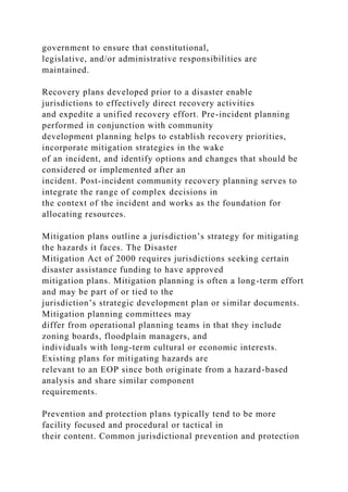 government to ensure that constitutional,
legislative, and/or administrative responsibilities are
maintained.
Recovery plans developed prior to a disaster enable
jurisdictions to effectively direct recovery activities
and expedite a unified recovery effort. Pre-incident planning
performed in conjunction with community
development planning helps to establish recovery priorities,
incorporate mitigation strategies in the wake
of an incident, and identify options and changes that should be
considered or implemented after an
incident. Post-incident community recovery planning serves to
integrate the range of complex decisions in
the context of the incident and works as the foundation for
allocating resources.
Mitigation plans outline a jurisdiction’s strategy for mitigating
the hazards it faces. The Disaster
Mitigation Act of 2000 requires jurisdictions seeking certain
disaster assistance funding to have approved
mitigation plans. Mitigation planning is often a long-term effort
and may be part of or tied to the
jurisdiction’s strategic development plan or similar documents.
Mitigation planning committees may
differ from operational planning teams in that they include
zoning boards, floodplain managers, and
individuals with long-term cultural or economic interests.
Existing plans for mitigating hazards are
relevant to an EOP since both originate from a hazard-based
analysis and share similar component
requirements.
Prevention and protection plans typically tend to be more
facility focused and procedural or tactical in
their content. Common jurisdictional prevention and protection
 