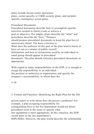 plans include fusion center operations
plans, sector-specific or CIKR security plans, and incident-
specific contingency action plans.
Procedural Documents
Procedural documents describe how to accomplish specific
activities needed to finish a task or achieve a
goal or objective. Put simply, plans describe the “what” and
procedures describe the “how.” Planners
should prepare procedural documents to keep the plan free of
unnecessary detail. The basic criterion is:
What does the audience of this part of the plan need to know or
have set out as a matter of public record?
Information and how-to instructions used by an individual or
small group should appear in procedural
documents. The plan should reference procedural documents as
appropriate.
With regard to many responsibilities in the EOP, it is enough to
assign the responsibility to an individual
(by position or authority) or organization and specify the
assignee’s accountability: to whom does the
3-10
3. Format and Function: Identifying the Right Plan for the Job
person report or with whom does the person coordinate? For
example, a plan assigning responsibility for
extinguishing fires to the fire department would not detail
procedures used at the scene or specify what
fire equipment is most appropriate. In this situation, the EOP
would defer to the fire department’s
SOPs/SOGs. However, the plan would describe the relationship
 