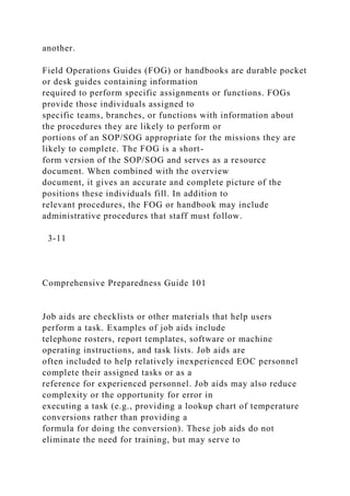 another.
Field Operations Guides (FOG) or handbooks are durable pocket
or desk guides containing information
required to perform specific assignments or functions. FOGs
provide those individuals assigned to
specific teams, branches, or functions with information about
the procedures they are likely to perform or
portions of an SOP/SOG appropriate for the missions they are
likely to complete. The FOG is a short-
form version of the SOP/SOG and serves as a resource
document. When combined with the overview
document, it gives an accurate and complete picture of the
positions these individuals fill. In addition to
relevant procedures, the FOG or handbook may include
administrative procedures that staff must follow.
3-11
Comprehensive Preparedness Guide 101
Job aids are checklists or other materials that help users
perform a task. Examples of job aids include
telephone rosters, report templates, software or machine
operating instructions, and task lists. Job aids are
often included to help relatively inexperienced EOC personnel
complete their assigned tasks or as a
reference for experienced personnel. Job aids may also reduce
complexity or the opportunity for error in
executing a task (e.g., providing a lookup chart of temperature
conversions rather than providing a
formula for doing the conversion). These job aids do not
eliminate the need for training, but may serve to
 