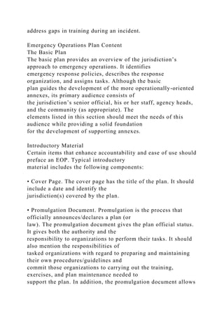 address gaps in training during an incident.
Emergency Operations Plan Content
The Basic Plan
The basic plan provides an overview of the jurisdiction’s
approach to emergency operations. It identifies
emergency response policies, describes the response
organization, and assigns tasks. Although the basic
plan guides the development of the more operationally-oriented
annexes, its primary audience consists of
the jurisdiction’s senior official, his or her staff, agency heads,
and the community (as appropriate). The
elements listed in this section should meet the needs of this
audience while providing a solid foundation
for the development of supporting annexes.
Introductory Material
Certain items that enhance accountability and ease of use should
preface an EOP. Typical introductory
material includes the following components:
• Cover Page. The cover page has the title of the plan. It should
include a date and identify the
jurisdiction(s) covered by the plan.
• Promulgation Document. Promulgation is the process that
officially announces/declares a plan (or
law). The promulgation document gives the plan official status.
It gives both the authority and the
responsibility to organizations to perform their tasks. It should
also mention the responsibilities of
tasked organizations with regard to preparing and maintaining
their own procedures/guidelines and
commit those organizations to carrying out the training,
exercises, and plan maintenance needed to
support the plan. In addition, the promulgation document allows
 
