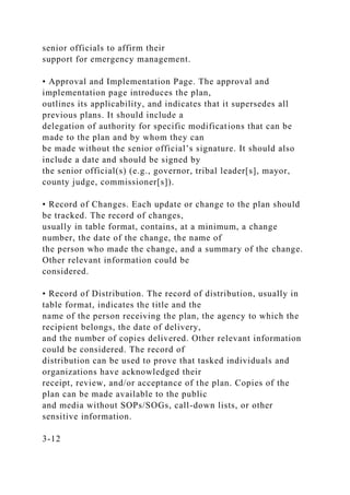 senior officials to affirm their
support for emergency management.
• Approval and Implementation Page. The approval and
implementation page introduces the plan,
outlines its applicability, and indicates that it supersedes all
previous plans. It should include a
delegation of authority for specific modifications that can be
made to the plan and by whom they can
be made without the senior official’s signature. It should also
include a date and should be signed by
the senior official(s) (e.g., governor, tribal leader[s], mayor,
county judge, commissioner[s]).
• Record of Changes. Each update or change to the plan should
be tracked. The record of changes,
usually in table format, contains, at a minimum, a change
number, the date of the change, the name of
the person who made the change, and a summary of the change.
Other relevant information could be
considered.
• Record of Distribution. The record of distribution, usually in
table format, indicates the title and the
name of the person receiving the plan, the agency to which the
recipient belongs, the date of delivery,
and the number of copies delivered. Other relevant information
could be considered. The record of
distribution can be used to prove that tasked individuals and
organizations have acknowledged their
receipt, review, and/or acceptance of the plan. Copies of the
plan can be made available to the public
and media without SOPs/SOGs, call-down lists, or other
sensitive information.
3-12
 