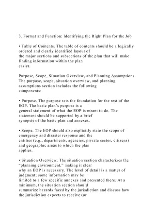 3. Format and Function: Identifying the Right Plan for the Job
• Table of Contents. The table of contents should be a logically
ordered and clearly identified layout of
the major sections and subsections of the plan that will make
finding information within the plan
easier.
Purpose, Scope, Situation Overview, and Planning Assumptions
The purpose, scope, situation overview, and planning
assumptions section includes the following
components:
• Purpose. The purpose sets the foundation for the rest of the
EOP. The basic plan’s purpose is a
general statement of what the EOP is meant to do. The
statement should be supported by a brief
synopsis of the basic plan and annexes.
• Scope. The EOP should also explicitly state the scope of
emergency and disaster response and the
entities (e.g., departments, agencies, private sector, citizens)
and geographic areas to which the plan
applies.
• Situation Overview. The situation section characterizes the
“planning environment,” making it clear
why an EOP is necessary. The level of detail is a matter of
judgment; some information may be
limited to a few specific annexes and presented there. At a
minimum, the situation section should
summarize hazards faced by the jurisdiction and discuss how
the jurisdiction expects to receive (or
 