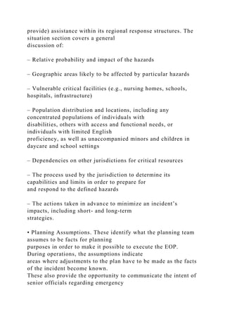 provide) assistance within its regional response structures. The
situation section covers a general
discussion of:
– Relative probability and impact of the hazards
– Geographic areas likely to be affected by particular hazards
– Vulnerable critical facilities (e.g., nursing homes, schools,
hospitals, infrastructure)
– Population distribution and locations, including any
concentrated populations of individuals with
disabilities, others with access and functional needs, or
individuals with limited English
proficiency, as well as unaccompanied minors and children in
daycare and school settings
– Dependencies on other jurisdictions for critical resources
– The process used by the jurisdiction to determine its
capabilities and limits in order to prepare for
and respond to the defined hazards
– The actions taken in advance to minimize an incident’s
impacts, including short- and long-term
strategies.
• Planning Assumptions. These identify what the planning team
assumes to be facts for planning
purposes in order to make it possible to execute the EOP.
During operations, the assumptions indicate
areas where adjustments to the plan have to be made as the facts
of the incident become known.
These also provide the opportunity to communicate the intent of
senior officials regarding emergency
 