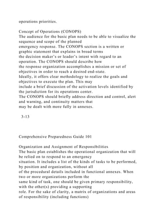 operations priorities.
Concept of Operations (CONOPS)
The audience for the basic plan needs to be able to visualize the
sequence and scope of the planned
emergency response. The CONOPS section is a written or
graphic statement that explains in broad terms
the decision maker’s or leader’s intent with regard to an
operation. The CONOPS should describe how
the response organization accomplishes a mission or set of
objectives in order to reach a desired end-state.
Ideally, it offers clear methodology to realize the goals and
objectives to execute the plan. This may
include a brief discussion of the activation levels identified by
the jurisdiction for its operations center.
The CONOPS should briefly address direction and control, alert
and warning, and continuity matters that
may be dealt with more fully in annexes.
3-13
Comprehensive Preparedness Guide 101
Organization and Assignment of Responsibilities
The basic plan establishes the operational organization that will
be relied on to respond to an emergency
situation. It includes a list of the kinds of tasks to be performed,
by position and organization, without all
of the procedural details included in functional annexes. When
two or more organizations perform the
same kind of task, one should be given primary responsibility,
with the other(s) providing a supporting
role. For the sake of clarity, a matrix of organizations and areas
of responsibility (including functions)
 