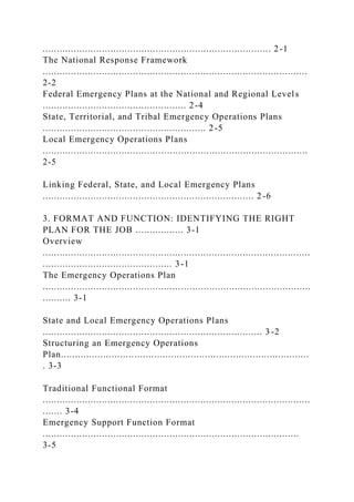 ................................................................................. 2-1
The National Response Framework
..............................................................................................
2-2
Federal Emergency Plans at the National and Regional Levels
................................................... 2-4
State, Territorial, and Tribal Emergency Operations Plans
.......................................................... 2-5
Local Emergency Operations Plans
..............................................................................................
2-5
Linking Federal, State, and Local Emergency Plans
........................................................................... 2-6
3. FORMAT AND FUNCTION: IDENTIFYING THE RIGHT
PLAN FOR THE JOB ................. 3-1
Overview
...............................................................................................
.............................................. 3-1
The Emergency Operations Plan
...............................................................................................
.......... 3-1
State and Local Emergency Operations Plans
.............................................................................. 3 -2
Structuring an Emergency Operations
Plan........................................................................................
. 3-3
Traditional Functional Format
...............................................................................................
....... 3-4
Emergency Support Function Format
...........................................................................................
3-5
 