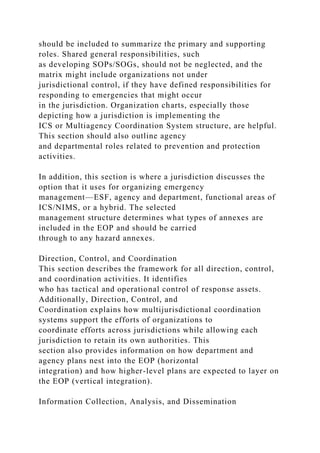 should be included to summarize the primary and supporting
roles. Shared general responsibilities, such
as developing SOPs/SOGs, should not be neglected, and the
matrix might include organizations not under
jurisdictional control, if they have defined responsibilities for
responding to emergencies that might occur
in the jurisdiction. Organization charts, especially those
depicting how a jurisdiction is implementing the
ICS or Multiagency Coordination System structure, are helpful.
This section should also outline agency
and departmental roles related to prevention and protection
activities.
In addition, this section is where a jurisdiction discusses the
option that it uses for organizing emergency
management—ESF, agency and department, functional areas of
ICS/NIMS, or a hybrid. The selected
management structure determines what types of annexes are
included in the EOP and should be carried
through to any hazard annexes.
Direction, Control, and Coordination
This section describes the framework for all direction, control,
and coordination activities. It identifies
who has tactical and operational control of response assets.
Additionally, Direction, Control, and
Coordination explains how multijurisdictional coordination
systems support the efforts of organizations to
coordinate efforts across jurisdictions while allowing each
jurisdiction to retain its own authorities. This
section also provides information on how department and
agency plans nest into the EOP (horizontal
integration) and how higher-level plans are expected to layer on
the EOP (vertical integration).
Information Collection, Analysis, and Dissemination
 