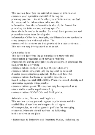 This section describes the critical or essential information
common to all operations identified during the
planning process. It identifies the type of information needed,
the source of the information, who uses the
information, how the information is shared, the format for
providing the information, and any specific
times the information is needed. State and local prevention and
protection assets must develop the
Information Collection, Analysis, and Dissemination section in
close cooperation with each other. The
contents of this section are best provided in a tabular format.
This section may be expanded as an annex.
Communications
This section describes the communication protocols and
coordination procedures used between response
organizations during emergencies and disasters. It discusses the
framework for delivering
communications support and how the jurisdiction’s
communications integrate into the regional or national
disaster communications network. It does not describe
communications hardware or specific procedures
found in departmental SOPs/SOGs. Planners should identify and
summarize separate interoperable
communications plans. This section may be expanded as an
annex and is usually supplemented by
communications SOPs/SOGs and field guides.
Administration, Finance, and Logistics
This section covers general support requirements and the
availability of services and support for all types
of emergencies, as well as general policies for managing
resources. Planners should address the following
in this section of the plan:
• References to intrastate and interstate MAAs, including the
 