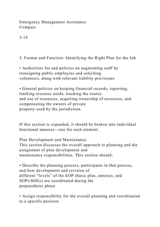 Emergency Management Assistance
Compact
3-14
3. Format and Function: Identifying the Right Plan for the Job
• Authorities for and policies on augmenting staff by
reassigning public employees and soliciting
volunteers, along with relevant liability provisions
• General policies on keeping financial records, reporting,
tracking resource needs, tracking the source
and use of resources, acquiring ownership of resources, and
compensating the owners of private
property used by the jurisdiction.
If this section is expanded, it should be broken into individual
functional annexes—one for each element.
Plan Development and Maintenance
This section discusses the overall approach to planning and the
assignment of plan development and
maintenance responsibilities. This section should:
• Describe the planning process, participants in that process,
and how development and revision of
different “levels” of the EOP (basic plan, annexes, and
SOPs/SOGs) are coordinated during the
preparedness phase
• Assign responsibility for the overall planning and coordination
to a specific position
 