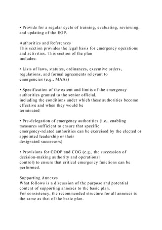 • Provide for a regular cycle of training, evaluating, reviewing,
and updating of the EOP.
Authorities and References
This section provides the legal basis for emergency operations
and activities. This section of the plan
includes:
• Lists of laws, statutes, ordinances, executive orders,
regulations, and formal agreements relevant to
emergencies (e.g., MAAs)
• Specification of the extent and limits of the emergency
authorities granted to the senior official,
including the conditions under which these authorities become
effective and when they would be
terminated
• Pre-delegation of emergency authorities (i.e., enabling
measures sufficient to ensure that specific
emergency-related authorities can be exercised by the elected or
appointed leadership or their
designated successors)
• Provisions for COOP and COG (e.g., the succession of
decision-making authority and operational
control) to ensure that critical emergency functions can be
performed.
Supporting Annexes
What follows is a discussion of the purpose and potential
content of supporting annexes to the basic plan.
For consistency, the recommended structure for all annexes is
the same as that of the basic plan.
 