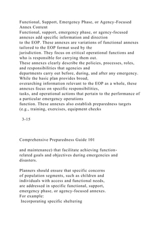 Functional, Support, Emergency Phase, or Agency-Focused
Annex Content
Functional, support, emergency phase, or agency-focused
annexes add specific information and direction
to the EOP. These annexes are variations of functional annexes
tailored to the EOP format used by the
jurisdiction. They focus on critical operational functions and
who is responsible for carrying them out.
These annexes clearly describe the policies, processes, roles,
and responsibilities that agencies and
departments carry out before, during, and after any emergency.
While the basic plan provides broad,
overarching information relevant to the EOP as a whole, these
annexes focus on specific responsibilities,
tasks, and operational actions that pertain to the performance of
a particular emergency operations
function. These annexes also establish preparedness targets
(e.g., training, exercises, equipment checks
3-15
Comprehensive Preparedness Guide 101
and maintenance) that facilitate achieving function-
related goals and objectives during emergencies and
disasters.
Planners should ensure that specific concerns
of population segments, such as children and
individuals with access and functional needs,
are addressed in specific functional, support,
emergency phase, or agency-focused annexes.
For example:
Incorporating specific sheltering
 