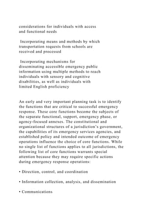 considerations for individuals with access
and functional needs
Incorporating means and methods by which
transportation requests from schools are
received and processed
Incorporating mechanisms for
disseminating accessible emergency public
information using multiple methods to reach
individuals with sensory and cognitive
disabilities, as well as individuals with
limited English proficiency
An early and very important planning task is to identify
the functions that are critical to successful emergency
response. These core functions become the subjects of
the separate functional, support, emergency phase, or
agency-focused annexes. The constitutional and
organizational structures of a jurisdiction’s government,
the capabilities of its emergency services agencies, and
established policy and intended outcome of emergency
operations influence the choice of core functions. While
no single list of functions applies to all jurisdictions, the
following list of core functions warrants special
attention because they may require specific actions
during emergency response operations:
• Direction, control, and coordination
• Information collection, analysis, and dissemination
• Communications
 