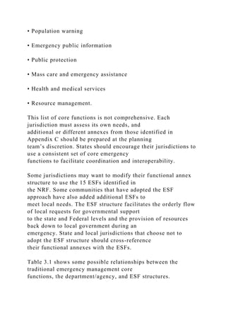 • Population warning
• Emergency public information
• Public protection
• Mass care and emergency assistance
• Health and medical services
• Resource management.
This list of core functions is not comprehensive. Each
jurisdiction must assess its own needs, and
additional or different annexes from those identified in
Appendix C should be prepared at the planning
team’s discretion. States should encourage their jurisdictions to
use a consistent set of core emergency
functions to facilitate coordination and interoperability.
Some jurisdictions may want to modify their functional annex
structure to use the 15 ESFs identified in
the NRF. Some communities that have adopted the ESF
approach have also added additional ESFs to
meet local needs. The ESF structure facilitates the orderly flow
of local requests for governmental support
to the state and Federal levels and the provision of resources
back down to local government during an
emergency. State and local jurisdictions that choose not to
adopt the ESF structure should cross-reference
their functional annexes with the ESFs.
Table 3.1 shows some possible relationships between the
traditional emergency management core
functions, the department/agency, and ESF structures.
 