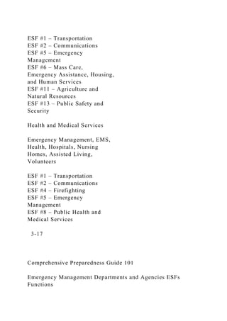 ESF #1 – Transportation
ESF #2 – Communications
ESF #5 – Emergency
Management
ESF #6 – Mass Care,
Emergency Assistance, Housing,
and Human Services
ESF #11 – Agriculture and
Natural Resources
ESF #13 – Public Safety and
Security
Health and Medical Services
Emergency Management, EMS,
Health, Hospitals, Nursing
Homes, Assisted Living,
Volunteers
ESF #1 – Transportation
ESF #2 – Communications
ESF #4 – Firefighting
ESF #5 – Emergency
Management
ESF #8 – Public Health and
Medical Services
3-17
Comprehensive Preparedness Guide 101
Emergency Management Departments and Agencies ESFs
Functions
 