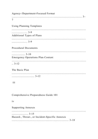 Agency-/Department-Focused Format
.......................................................................................... 3 -
7
Using Planning Templates
...............................................................................................
.................... 3-9
Additional Types of Plans
...............................................................................................
.................... 3-9
Procedural Documents
...............................................................................................
................. 3-10
Emergency Operations Plan Content
...................................................................................... .........
.. 3-12
The Basic Plan
...............................................................................................
............................. 3-12
iii
Comprehensive Preparedness Guide 101
iv
Supporting Annexes
...............................................................................................
..................... 3-15
Hazard-, Threat-, or Incident-Specific Annexes
......................................................................... 3 -18
 