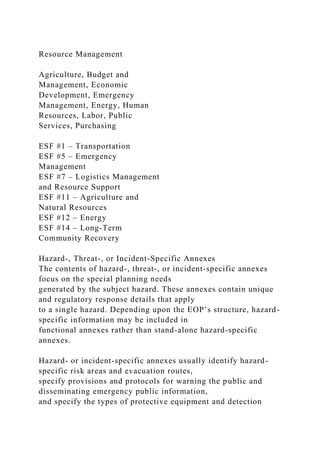 Resource Management
Agriculture, Budget and
Management, Economic
Development, Emergency
Management, Energy, Human
Resources, Labor, Public
Services, Purchasing
ESF #1 – Transportation
ESF #5 – Emergency
Management
ESF #7 – Logistics Management
and Resource Support
ESF #11 – Agriculture and
Natural Resources
ESF #12 – Energy
ESF #14 – Long-Term
Community Recovery
Hazard-, Threat-, or Incident-Specific Annexes
The contents of hazard-, threat-, or incident-specific annexes
focus on the special planning needs
generated by the subject hazard. These annexes contain unique
and regulatory response details that apply
to a single hazard. Depending upon the EOP’s structure, hazard-
specific information may be included in
functional annexes rather than stand-alone hazard-specific
annexes.
Hazard- or incident-specific annexes usually identify hazard-
specific risk areas and evacuation routes,
specify provisions and protocols for warning the public and
disseminating emergency public information,
and specify the types of protective equipment and detection
 