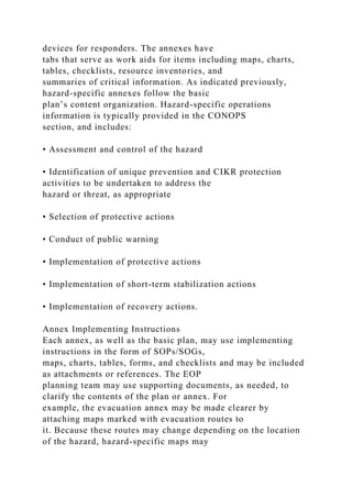 devices for responders. The annexes have
tabs that serve as work aids for items including maps, charts,
tables, checklists, resource inventories, and
summaries of critical information. As indicated previously,
hazard-specific annexes follow the basic
plan’s content organization. Hazard-specific operations
information is typically provided in the CONOPS
section, and includes:
• Assessment and control of the hazard
• Identification of unique prevention and CIKR protection
activities to be undertaken to address the
hazard or threat, as appropriate
• Selection of protective actions
• Conduct of public warning
• Implementation of protective actions
• Implementation of short-term stabilization actions
• Implementation of recovery actions.
Annex Implementing Instructions
Each annex, as well as the basic plan, may use implementing
instructions in the form of SOPs/SOGs,
maps, charts, tables, forms, and checklists and may be included
as attachments or references. The EOP
planning team may use supporting documents, as needed, to
clarify the contents of the plan or annex. For
example, the evacuation annex may be made clearer by
attaching maps marked with evacuation routes to
it. Because these routes may change depending on the location
of the hazard, hazard-specific maps may
 