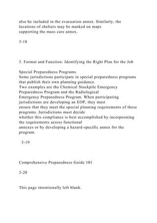also be included in the evacuation annex. Similarly, the
locations of shelters may be marked on maps
supporting the mass care annex.
3-18
3. Format and Function: Identifying the Right Plan for the Job
Special Preparedness Programs
Some jurisdictions participate in special preparedness programs
that publish their own planning guidance.
Two examples are the Chemical Stockpile Emergency
Preparedness Program and the Radiological
Emergency Preparedness Program. When participating
jurisdictions are developing an EOP, they must
ensure that they meet the special planning requirements of these
programs. Jurisdictions must decide
whether this compliance is best accomplished by incorporating
the requirements across functional
annexes or by developing a hazard-specific annex for the
program.
3-19
Comprehensive Preparedness Guide 101
3-20
This page intentionally left blank.
 