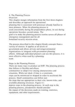 4. The Planning Process
Overview
This chapter merges information from the first three chapters
and describes an approach for operational
planning that is consistent with processes already familiar to
most planners. When the planning process is
used consistently during the preparedness phase, its use during
operations becomes second nature. The
goal is to make the planning process routine across all phases of
emergency management and for all
homeland security mission areas.
The process described in this chapter blends concepts from a
variety of sources. It applies at all levels of
government and allows private and nongovernmental
organizations to integrate with government planning
efforts. Although individual planners can use this process, it is
most effective when used by a planning
team.
Steps in the Planning Process
There are many ways to produce an EOP. The planning process
that follows is flexible and allows
communities to adapt it to varying characteristics and
situations. While not ideal, if time is a constraint,
steps can be minimized or skipped in order to accelerate the
process. Small communities can follow just
the steps that are appropriate to their size, known risks, and
available planning resources. Figure 4.1
depicts steps in the planning process. At each step in the
planning process, jurisdictions should consider
the impact of the decisions made on training, exercises,
equipment, and other requirements.
 