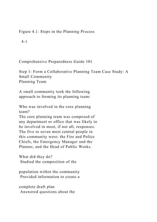 Figure 4.1: Steps in the Planning Process
4-1
Comprehensive Preparedness Guide 101
Step 1: Form a Collaborative Planning Team Case Study: A
Small Community
Planning Team
A small community took the following
approach to forming its planning team:
Who was involved in the core planning
team?
The core planning team was composed of
any department or office that was likely to
be involved in most, if not all, responses.
The five to seven most central people in
this community were: the Fire and Police
Chiefs, the Emergency Manager and the
Planner, and the Head of Public Works.
What did they do?
Studied the composition of the
population within the community
Provided information to create a
complete draft plan
Answered questions about the
 