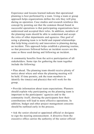 Experience and lessons learned indicate that operational
planning is best performed by a team. Using a team or group
approach helps organizations define the role they will play
during an operation. Case studies and research reinforce this
concept by pointing out that the common thread found in
successful operations is that participating organizations have
understood and accepted their roles. In addition, members of
the planning team should be able to understand and accept
the roles of other departments and agencies. One goal of
using a planning team is to build and expand relationships
that help bring creativity and innovation to planning during
an incident. This approach helps establish a planning routine,
so that processes followed before an incident occurs are the
same as those used during and following an incident.
A community benefits from the active participation of all
stakeholders. Some tips for gathering the team together
include the following:
• Plan ahead. The planning team should receive plenty of
notice about where and when the planning meeting will
be held. If time permits, ask the team members to
identify the time(s) and place(s) that will work for the
group.
• Provide information about team expectations. Planners
should explain why participating on the planning team is
important to the participants’ agencies and to the
community itself, showing the participants how their
contributions will lead to more effective operations. In
addition, budget and other project management concerns
should be outlined early in the process.
• Ask the senior elected or appointed official or designee
to sign the meeting announcement. A directive from the
executive office carries the authority of the senior official
 