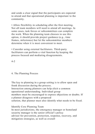and sends a clear signal that the participants are expected
to attend and that operational planning is important to the
community.
• Allow flexibility in scheduling after the first meeting.
Not all team members will need to attend all meetings. In
some cases, task forces or subcommittees can complete
the work. When the planning team chooses to use this
option, it should provide project guidance (e.g., time
frames, milestones) but let the subcommittee members
determine when it is most convenient to meet.
• Consider using external facilitators. Third-party
facilitators can perform a vital function by keeping the
process focused and mediating disagreements.
4-2
4. The Planning Process
The key to planning in a group setting is to allow open and
frank discussion during the process.
Interaction among planners can help elicit a common
operational understanding. Individual group
members must be encouraged to express objections or doubts. If
a planner disagrees with a proposed
solution, that planner must also identify what needs to be fixed.
Identify Core Planning Team
In most jurisdictions, the emergency manager or homeland
security manager is the senior official’s policy
advisor for prevention, protection, response, recovery, and
mitigation strategies, as well as overall
 