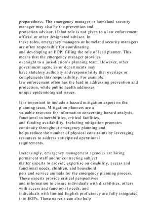 preparedness. The emergency manager or homeland security
manager may also be the prevention and
protection advisor, if that role is not given to a law enforcement
official or other designated advisor. In
these roles, emergency managers or homeland security managers
are often responsible for coordinating
and developing an EOP, filling the role of lead planner. This
means that the emergency manager provides
oversight to a jurisdiction’s planning team. However, other
government agencies or departments may
have statutory authority and responsibility that overlaps or
complements this responsibility. For example,
law enforcement often has the lead in addressing prevention and
protection, while public health addresses
unique epidemiological issues.
It is important to include a hazard mitigation expert on the
planning team. Mitigation planners are a
valuable resource for information concerning hazard analysis,
functional vulnerabilities, critical facilities,
and funding availability. Including mitigation promotes
continuity throughout emergency planning and
helps reduce the number of physical constraints by leveraging
resources to address anticipated operational
requirements.
Increasingly, emergency management agencies are hiring
permanent staff and/or contracting subject
matter experts to provide expertise on disability, access and
functional needs, children, and household
pets and service animals for the emergency planning process.
These experts provide critical perspectives
and information to ensure individuals with disabilities, others
with access and functional needs, and
individuals with limited English proficiency are fully integrated
into EOPs. These experts can also help
 