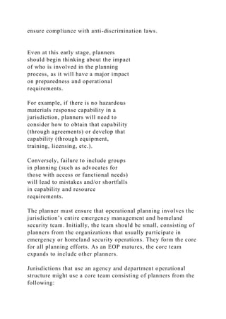 ensure compliance with anti-discrimination laws.
Even at this early stage, planners
should begin thinking about the impact
of who is involved in the planning
process, as it will have a major impact
on preparedness and operational
requirements.
For example, if there is no hazardous
materials response capability in a
jurisdiction, planners will need to
consider how to obtain that capability
(through agreements) or develop that
capability (through equipment,
training, licensing, etc.).
Conversely, failure to include groups
in planning (such as advocates for
those with access or functional needs)
will lead to mistakes and/or shortfalls
in capability and resource
requirements.
The planner must ensure that operational planning involves the
jurisdiction’s entire emergency management and homeland
security team. Initially, the team should be small, consisting of
planners from the organizations that usually participate in
emergency or homeland security operations. They form the core
for all planning efforts. As an EOP matures, the core team
expands to include other planners.
Jurisdictions that use an agency and department operational
structure might use a core team consisting of planners from the
following:
 
