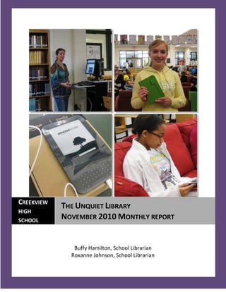 CREEKVIEW
            THE UNQUIET LIBRARY
HIGH
SCHOOL
            NOVEMBER 2010 MONTHLY REPORT


               Buffy Hamilton, School Librarian
              Roxanne Johnson, School Librarian

  1
 