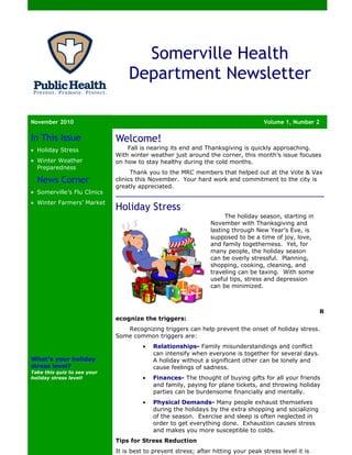 Somerville Health
                                 Department Newsletter

November 2010                                                                       Volume 1, Number 2

In This Issue                Welcome!
• Holiday Stress                 Fall is nearing its end and Thanksgiving is quickly approaching.
                             With winter weather just around the corner, this month’s issue focuses
• Winter Weather             on how to stay healthy during the cold months.
  Preparedness
                                   Thank you to the MRC members that helped out at the Vote & Vax
  News Corner                clinics this November. Your hard work and commitment to the city is
                             greatly appreciated.
• Somerville’s Flu Clinics
• Winter Farmers’ Market
                             Holiday Stress
                                                                      The holiday season, starting in
                                                                November with Thanksgiving and
                                                                lasting through New Year’s Eve, is
                                                                supposed to be a time of joy, love,
                                                                and family togetherness. Yet, for
                                                                many people, the holiday season
                                                                can be overly stressful. Planning,
                                                                shopping, cooking, cleaning, and
                                                                traveling can be taxing. With some
                                                                useful tips, stress and depression
                                                                can be minimized.



                                                                                                         R
                             ecognize the triggers:
                                Recognizing triggers can help prevent the onset of holiday stress.
                             Some common triggers are:
                                       •   Relationships- Family misunderstandings and conflict
                                           can intensify when everyone is together for several days.
What’s your holiday                        A holiday without a significant other can be lonely and
stress level?                              cause feelings of sadness.
Take this quiz to see your
holiday stress level!                  •   Finances- The thought of buying gifts for all your friends
                                           and family, paying for plane tickets, and throwing holiday
                                           parties can be burdensome financially and mentally.
                                       •   Physical Demands- Many people exhaust themselves
                                           during the holidays by the extra shopping and socializing
                                           of the season. Exercise and sleep is often neglected in
                                           order to get everything done. Exhaustion causes stress
                                           and makes you more susceptible to colds.
                             Tips for Stress Reduction
                             It is best to prevent stress; after hitting your peak stress level it is
 