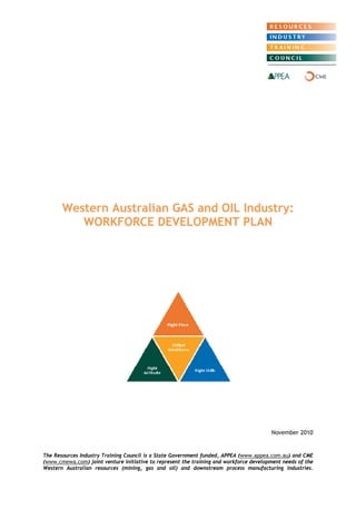 Western Australian GAS and OIL Industry: WORKFORCE DEVELOPMENT PLAN 
November 2010 
The Resources Industry Training Council is a State Government funded, APPEA (www.appea.com.au) and CME (www.cmewa.com) joint venture initiative to represent the training and workforce development needs of the Western Australian resources (mining, gas and oil) and downstream process manufacturing industries.  