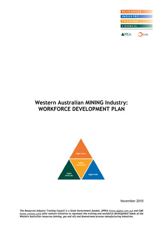 Western Australian MINING Industry: WORKFORCE DEVELOPMENT PLAN 
November 2010 
The Resources Industry Training Council is a State Government funded, APPEA (www.appea.com.au) and CME (www.cmewa.com) joint venture initiative to represent the training and workforce development needs of the Western Australian resources (mining, gas and oil) and downstream process manufacturing industries.  