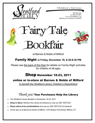 Fairy Tale
               Bookfair
                          at Barnes & Noble of Milford

     Family Night               is Friday, November 18, 6:30-8:30 PM

Please see the back of this flyer for details on Family Night activities
                      for children of all ages

                 Shop November 18-23, 2011
   online or in-store at Barnes & Noble of Milford
          to benefit the Stratford Library Children’s Department



         Thank you! Your Purchases Help the Library
The Stratford Library Bookfair is November 18-23, 2011
Shop in Store: Mention the Library at checkout or use our ID# 10573103
Shop online at bn.com/bookfairs and use our ID# 10573103 at checkout
Come see us at Barnes & Noble of Milford, 1375 Boston Post Road, Milford, CT
 
