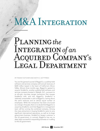 M&A Integration
——
Planning the
Integration of an
Acquired Company’s
Legal Department
By Frank Fletcher and Keith E. Gottfried

You are the general counsel of BiggerCo, a publicly-held
software and services company with annual revenues of
$600 million based in the heart of California’s Silicon
Valley. Almost three months ago, BiggerCo agreed to
acquire SmallerCo, another publicly-held software and
services company located in Raleigh, N.C., pursuant to
an all-cash, one-step merger transaction that merges
SmallerCo with, and into, BiggerCo. SmallerCo is
relatively comparable in size to BiggerCo, having about
the same revenues and an almost equal number of
employees. While the transaction has been structured
as a merger of equals, there is no doubt that BiggerCo is
acquiring SmallerCo and that BiggerCo’s management
team will be running the combined company. Among
the many attractions in buying SmallerCo were its very
significant international operations, as well as its large
government business. SmallerCo’s largest customer is
the US government. In contrast, BiggerCo has not, to
date, been successful in expanding overseas or in selling
to the US government.
	

ACC Docket	 57	 November 2011

 