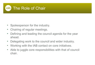 The Role of Chair Spokesperson for the industry. Chairing of regular meetings. Defining and leading the council agenda for the year ahead. Delegating work to the council and wider industry. Working with the IAB contact on core initiatives. Able to juggle core responsibilities with that of council chair. 