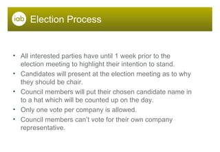 Election Process All interested parties have until 1 week prior to the election meeting to highlight their intention to stand. Candidates will present at the election meeting as to why they should be chair. Council members will put their chosen candidate name in to a hat which will be counted up on the day. Only one vote per company is allowed.  Council members can’t vote for their own company representative. 