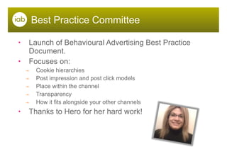 Best Practice Committee Launch of Behavioural Advertising Best Practice Document. Focuses on: Cookie hierarchies Post impression and post click models Place within the channel Transparency How it fits alongside your other channels Thanks to Hero for her hard work! 