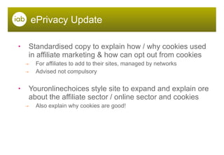 ePrivacy Update Standardised copy to explain how / why cookies used in affiliate marketing & how can opt out from cookies For affiliates to add to their sites, managed by networks  Advised not compulsory Youronlinechoices style site to expand and explain ore about the affiliate sector / online sector and cookies Also explain why cookies are good! 