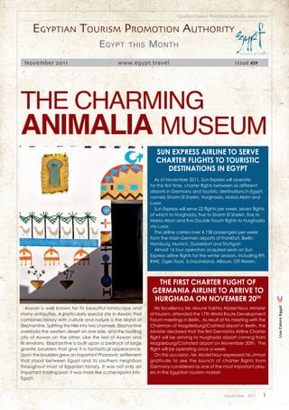 Egyptian Tourism Promotion Authority News letter


      Egyptian tourism promotion authority
                                        E gypt         this      M onth
 November 2011                                   www.egypt.travel                                            Issue #29




The charming
AnimAliA museum
                                                                    Sun ExprESS AirlinE to SErvE
                                                                    ChArtEr flightS to touriStiC
                                                                       dEStinAtionS in Egypt
                                                                    As of November 2011, Sun Express will operate,
                                                                 for the first time, charter flights between six different
                                                                 airports in Germany and touristic destinations in Egypt,
                                                                 namely Sharm El Sheikh, Hurghada, Marsa Alam and
                                                                 Luxor.
                                                                    Sun Express will serve 22 flights per week, seven flights
                                                                 of which to Hurghada, five to Sharm El Sheikh, five to
                                                                 Marsa Alam and five Double Touch flights to Hurghada
                                                                 via Luxor.
                                                                    The airline carries over 4,158 passengers per week
                                                                 from the main German airports of Frankfurt, Berlin,
                                                                 Hamburg, Munich, Dusseldorf and Stuttgart
                                                                    Almost 16 tour operators acquired seats on Sun
                                                                 Express airline flights for the winter season, including RFI,
                                                                 RWE, Oger Tours, Schauinsland, Alltours, Oft Reisen.



                                                                   thE firSt ChArtEr flight of
                                                                  gErmAniA AirlinE to ArrivE to
                                                                  hurghAdA on novEmbEr 20th
   Aswan is well known for its beautiful landscape and              His Excellency Mr. Mounir Fakhry Abdel Nour, Minister
                                                                                                                                  Live Colors Egypt




many antiquities. A particularly special site in Aswan that      of tourism, attended the 17th World Route Development
combines history with culture and nature is the Island of        Forum meetings in Berlin. As result of his meeting with the
Elephantine. Splitting the Nile into two channels, Elephantine   Chairman of Magderburg/Coshted airport in Berlin, the
overlooks the western desert on one side, and the bustling       Minister declared that the first Germania Airline Charter
city of Aswan on the other. Like the rest of Aswan and           flight will be arriving to Hurghada airport coming from
its environs, Elephantine is built upon a bedrock of large       Magdeburg/Coshsted airport on November 20th. The
granite boulders that give it a fantastical appearance.          flight will be operating once a week.
Upon the boulders grew an important Pharaonic settlement            On this occasion, Mr. Abdel Nour expressed his utmost
that stood between Egypt and its southern neighbors              gratitude to see the launch of charter flights from
throughout most of Egyptian history. It was not only an          Germany considered as one of the most important play-
important trading post, it was more like a checkpoint into       ers in the Egyptian tourism market.
Egypt.



                                                                                                        November . 2011     1
 