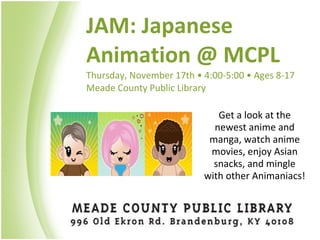 JAM: Japanese Animation @ MCPL Thursday, November 17th  • 4:00-5:00 • Ages 8-17 Meade County Public Library  Get a look at the newest anime and manga, watch anime movies, enjoy Asian snacks, and mingle with other Animaniacs! 