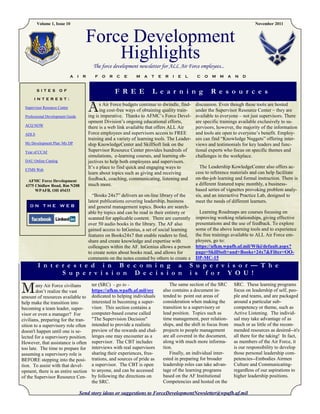 Volume 1, Issue 10                                                                                                            November 2011



                                        Force Development
                                            Highlights
                                             The force development newsletter for ALL Air Force employees...
                              A   I    R      F   O   R   C   E    M   A   T    E    R   I   E   L     C   O   M   M   A   N   D


        S I T E S     O F                                 F R E E           L e a r n i n g                    R e s o u r c e s
      I N T E R E S T :

 Supervisor Resource Center

 Professional Development Guide
                                           A      s Air Force budgets continue to dwindle, find-
                                                  ing cost-free ways of obtaining quality train-
                                           ing is imperative. Thanks to AFMC’s Force Devel-
                                                                                                      discussion. Even though these tools are hosted
                                                                                                      under the Supervisor Resource Center – they are
                                                                                                      available to everyone – not just supervisors. There
                                           opment Division’s ongoing educational efforts,             are specific trainings available exclusively to su-
 ACQ NOW
                                           there is a web link available that offers ALL Air          pervisors, however, the majority of the information
 ADLS                                      Force employees and supervisors access to FREE             and tools are open to everyone’s benefit. Employ-
                                           training and a variety of learning tools. The Leader-      ees can find “Knowledge Nuggets” offering inter-
 My Development Plan /My DP                ship KnowledgeCenter and SkillSoft link on the             views and testimonials for key leaders and func-
 Year of CCAF                              Supervisor Resource Center provides hundreds of            tional experts who focus on specific themes and
                                           simulations, e-learning courses, and learning ob-          challenges in the workplace.
 DAU Online Catalog                        jectives to help both employees and supervisors.
                                           It’s a place to find quick and engaging ways to              The Leadership KowledgeCenter also offers ac-
 ETMS Web
                                           learn about topics such as giving and receiving            cess to reference materials and can help facilitate
   AFMC Force Development                  feedback, coaching, communicating, listening and           on-the-job learning and formal instruction. There is
  4375 Chidlaw Road, Rm N208               much more.                                                 a different featured topic monthly, a business-
       WPAFB, OH 45433                                                                                based series of vignettes provoking problem analy-
                                             “Books 24x7” delivers an on-line library of the          sis, and an interactive Practice Lab, designed to
                                           latest publications covering leadership, business          meet the needs of different learners.
    ON THE WEB                             and general management topics. Books are search-
                                           able by topics and can be read in their entirety or          Learning Roadmaps are courses focusing on
                                           scanned for applicable content. There are currently        improving working relationships, giving effective
                                           over 50 audio books in the library. The AF also            presentations and the use of feedback. To explore
                                           gained access to InGenius, a set of social learning        some of the above learning tools and to experience
                                           features on Books24x7 that enable readers to find,         the free trainings available to ALL Air Force em-
                                           share and create knowledge and expertise with              ployees, go to:
                                           colleagues within the AF. InGenius allows a person         https://afkm.wpafb.af.mil/Wiki/default.aspx?
                                           to create notes about books read, and allows for           page=SkillSoft+and+Books+24x7&Filter=OO-
                                           comments on the notes created by others to create a        DP-MC-15
        I n t e r e s t e d i n B e c o m i n g a                                                    S u p e r v i s o r — T h e
                S u p e r v i s i o n D e c i s i o n                                                i s f o r Y O U !

M       any Air Force civilians
        don’t realize the vast
amount of resources available to
                                            ter (SRC) - go to -
                                            https://afkm.wpafb.af.mil/src
                                            dedicated to helping individuals
                                                                                       The same section of the SRC
                                                                                    also contains a document in-
                                                                                    tended to point out areas of
                                                                                                                           SRC. These learning programs
                                                                                                                           focus on leadership of self, peo-
                                                                                                                           ple and teams, and are packaged
help make the transition into               interested in becoming a super-         consideration when making the          around a particular sub-
becoming a team leader, super-              visor. This section contains a          transition to a supervisory or         competency or theme, such as
visor or even a manager? For                computer-based course called            lead position. Topics such as          Active Listening. The individ-
civilians, preparing for the tran-          "The Supervision Decision"              time management, peer relation-        ual may take advantage of as
sition to a supervisory role often          intended to provide a realistic         ships, and the shift in focus from     much or as little of the recom-
doesn't happen until one is se-             preview of the rewards and chal-        projects to people management          mended resources as desired--it's
lected for a supervisory position.          lenges one may encounter as a           are all covered in the document,       all there for the taking! In fact,
However, that assistance is often           supervisor. The CBT includes            along with much more informa-          as members of the Air Force, it
too late. The time to prepare for           interviews with real supervisors        tion.                                  is our responsibility to develop
assuming a supervisory role is              sharing their experiences, frus-           Finally, an individual inter-       those personal leadership com-
BEFORE stepping into the posi-              trations, and sources of pride as       ested in preparing for broader         petencies--Embodies Airmen
tion. To assist with that devel-            a supervisor. The CBT is open           leadership roles can take advan-       Culture and Communicating-
opment, there is an entire section          to anyone, and can be accessed          tage of the learning programs          regardless of our aspirations to
of the Supervisor Resource Cen-             by following the directions on          based on the AF Institutional          higher leadership positions.
                                            the SRC.                                Competencies and hosted on the

                                      Send story ideas or suggestions to ForceDevelopmentNewsletter@wpafb.af.mil
 