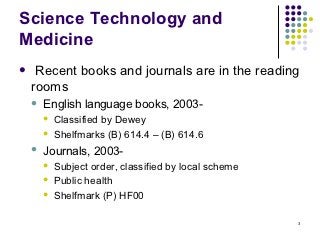 Science Technology and
Medicine
    Recent books and journals are in the reading
    rooms
       English language books, 2003-
           Classified by Dewey
           Shelfmarks (B) 614.4 – (B) 614.6
       Journals, 2003-
           Subject order, classified by local scheme
           Public health
           Shelfmark (P) HF00

                                                        3
 