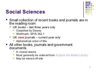 Social Sciences
   Small collection of recent books and journals are in
    the reading room
       UK books – last three years only
         Classified by Dewey
         Shelfmark: SPIS.362.1
       UK core journals – current year only
         Alphabetical order of title

   All other books, journals and government
    documents
           In closed stacks
           Must generally be ordered from Explore the British Library
           May be stored off-site

                                                                         4
 