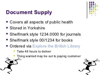 Document Supply
 Covers  all aspects of public health
 Stored in Yorkshire

 Shelfmark style 1234.0000 for journals

 Shelfmark style 00/1234 for books

 Ordered via Explore the British Library
       Take 48 hours to deliver
       Thing wanted may be out to paying customer



                                                     5
 